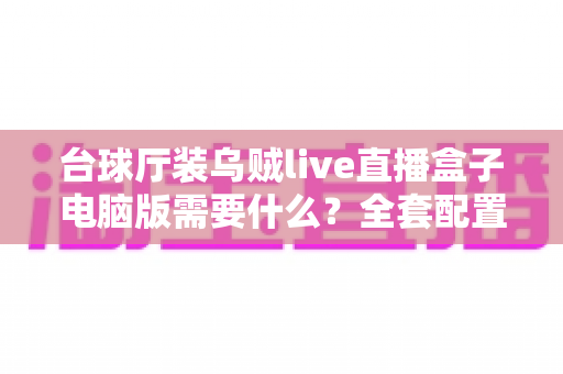 台球厅装乌贼live直播盒子电脑版需要什么？全套配置清单与安装避坑指南一文读懂