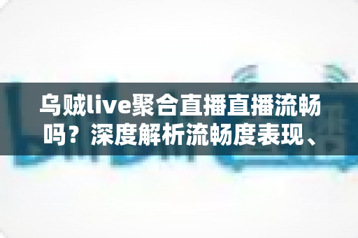 乌贼live聚合直播直播流畅吗?深度解析流畅度表现、影响因素与实用优化技巧 乌贼live聚合直播直播流畅吗?深度解析流畅度表现、影响因素与实用优化技巧