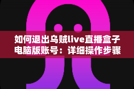 如何退出乌贼live直播盒子电脑版账号：详细操作步骤与账号安全全攻略