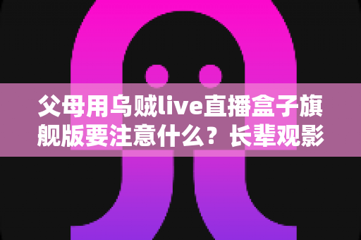 父母用乌贼live直播盒子旗舰版要注意什么？长辈观影安全与使用全攻略