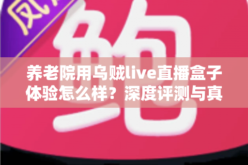 养老院用乌贼live直播盒子体验怎么样?深度评测与真实使用感受全解析 养老院用乌贼live直播盒子体验怎么样?深度评测与真实使用感受全解析