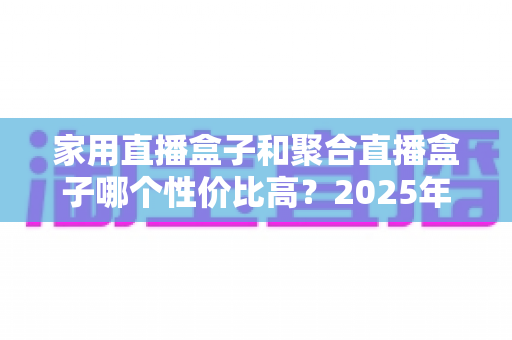 家用直播盒子和聚合直播盒子哪个性价比高?2025年家庭观影设备选购深度指南与避坑全解析 家用直播盒子和聚合直播盒子哪个性价比高?2025年家庭观影设备选购深度指南与避坑全解析