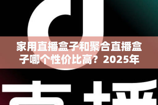 家用直播盒子和聚合直播盒子哪个性价比高？2025年家庭观影设备选购深度指南与避坑全解析