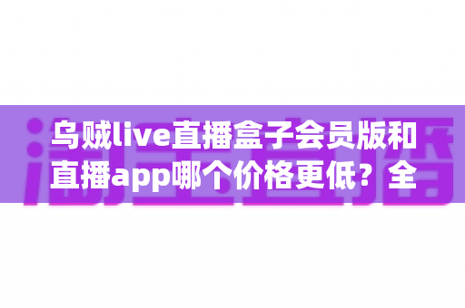 乌贼live直播盒子会员版和直播app哪个价格更低？全面价格对比与省钱选购指南