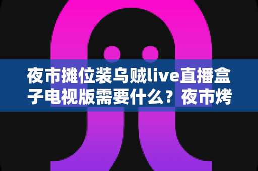 夜市摊位装乌贼live直播盒子电视版需要什么？夜市烤乌贼摊直播设备配置一站式实用指南