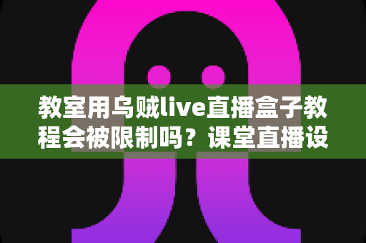教室用乌贼live直播盒子教程会被限制吗?课堂直播设备使用限制全解析与实用避坑指南 教室用乌贼live直播盒子教程会被限制吗?课堂直播设备使用限制全解析与实用避坑指南