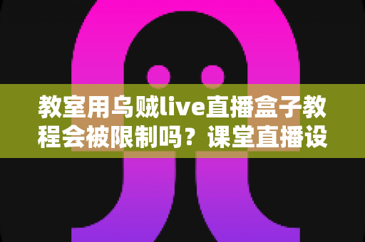 教室用乌贼live直播盒子教程会被限制吗？课堂直播设备使用限制全解析与实用避坑指南