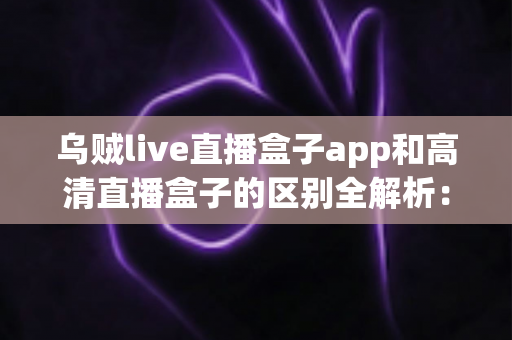 乌贼live直播盒子app和高清直播盒子的区别全解析:一文教你选对直播观影方案 乌贼live直播盒子app和高清直播盒子的区别全解析:一文教你选对直播观影方案