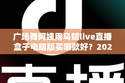 广场舞阿姨用乌贼live直播盒子电脑版买哪款好?2025最新选购指南与避坑全攻略 广场舞阿姨用乌贼live直播盒子电脑版买哪款好?2025最新选购指南与避坑全攻略