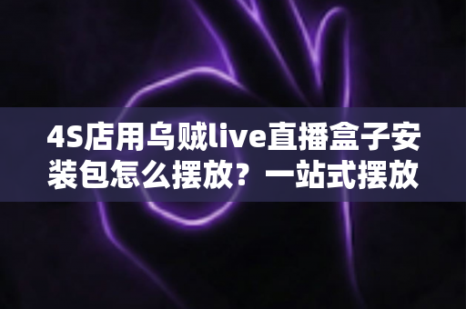 4S店用乌贼live直播盒子安装包怎么摆放?一站式摆放指南助您直播间流量翻倍 4S店用乌贼live直播盒子安装包怎么摆放?一站式摆放指南助您直播间流量翻倍