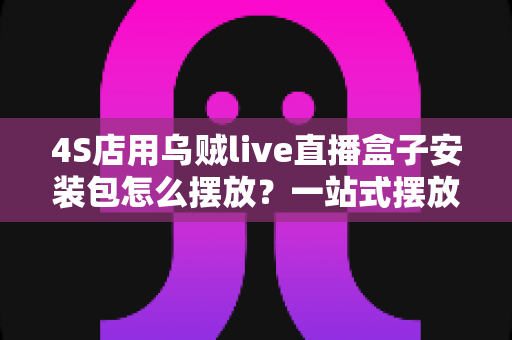 4S店用乌贼live直播盒子安装包怎么摆放？一站式摆放指南助您直播间流量翻倍