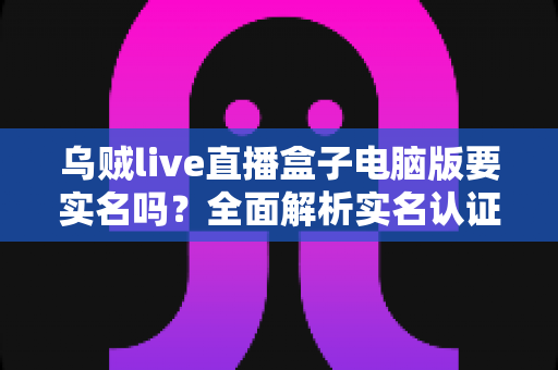 乌贼live直播盒子电脑版要实名吗？全面解析实名认证流程与使用安全指南