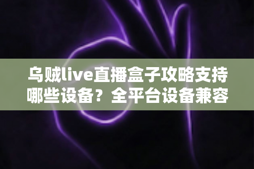 乌贼live直播盒子攻略支持哪些设备？全平台设备兼容详解与实用安装指南