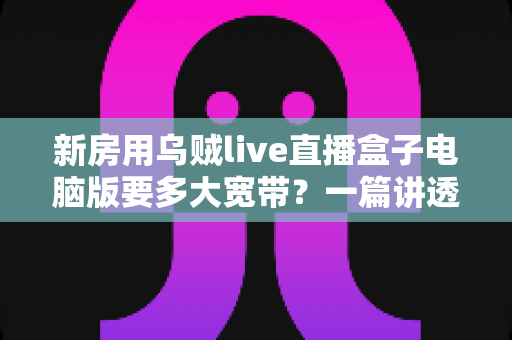 新房用乌贼live直播盒子电脑版要多大宽带？一篇讲透带宽选择与新房网络布置的实用指南