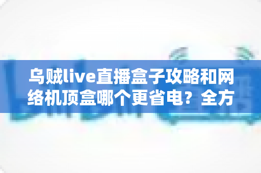 乌贼live直播盒子攻略和网络机顶盒哪个更省电？全方位功耗对比与实用省电指南