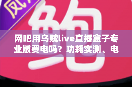 网吧用乌贼live直播盒子专业版费电吗？功耗实测、电费成本与省电攻略一文讲透