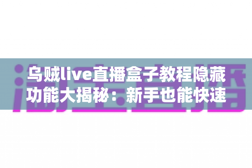 乌贼live直播盒子教程隐藏功能大揭秘：新手也能快速上手的使用指南