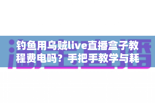 钓鱼用乌贼live直播盒子教程费电吗？手把手教学与耗电真相全解析