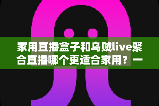 家用直播盒子和乌贼live聚合直播哪个更适合家用？一文读懂家庭观影设备选购指南