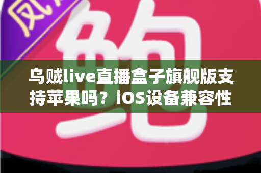乌贼live直播盒子旗舰版支持苹果吗?iOS设备兼容性全面解析与实用指南 乌贼live直播盒子旗舰版支持苹果吗?iOS设备兼容性全面解析与实用指南