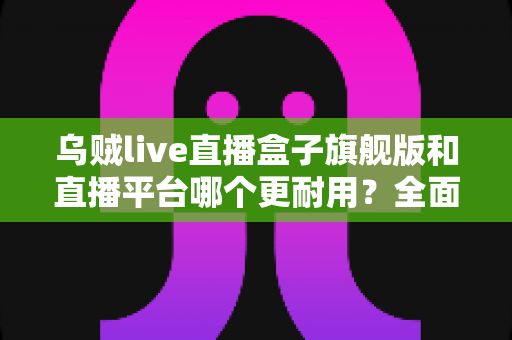 乌贼live直播盒子旗舰版和直播平台哪个更耐用?全面深度对比评测帮你选对不踩坑 乌贼live直播盒子旗舰版和直播平台哪个更耐用?全面深度对比评测帮你选对不踩坑