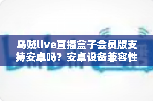 乌贼live直播盒子会员版支持安卓吗?安卓设备兼容性全面解析与使用指南 乌贼live直播盒子会员版支持安卓吗?安卓设备兼容性全面解析与使用指南