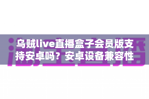 乌贼live直播盒子会员版支持安卓吗?安卓设备兼容性全面解析与使用指南 乌贼live直播盒子会员版支持安卓吗?安卓设备兼容性全面解析与使用指南