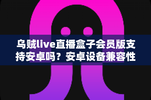 乌贼live直播盒子会员版支持安卓吗？安卓设备兼容性全面解析与使用指南
