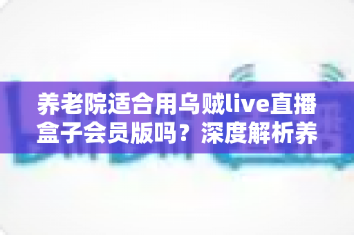 养老院适合用乌贼live直播盒子会员版吗?深度解析养老机构文娱设备选型与使用指南 养老院适合用乌贼live直播盒子会员版吗?深度解析养老机构文娱设备选型与使用指南