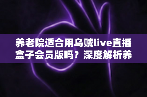 养老院适合用乌贼live直播盒子会员版吗?深度解析养老机构文娱设备选型与使用指南 养老院适合用乌贼live直播盒子会员版吗?深度解析养老机构文娱设备选型与使用指南