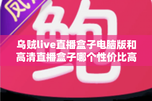 乌贼live直播盒子电脑版和高清直播盒子哪个性价比高？五大维度深度评测，帮你花对每一分钱
