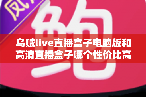 乌贼live直播盒子电脑版和高清直播盒子哪个性价比高？五大维度深度评测，帮你花对每一分钱
