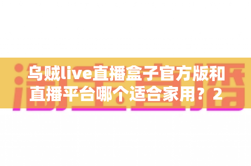 乌贼live直播盒子官方版和直播平台哪个适合家用?2024年家庭观影最全对比指南与选购建议 乌贼live直播盒子官方版和直播平台哪个适合家用?2024年家庭观影最全对比指南与选购建议