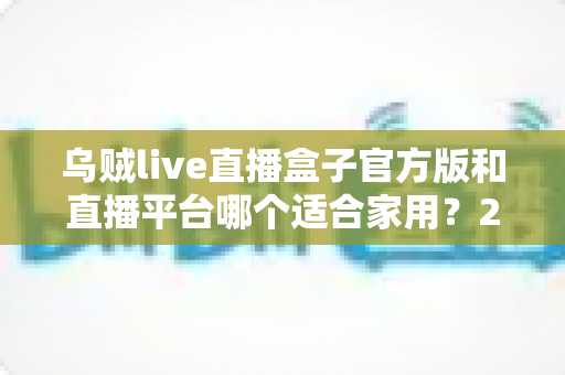 乌贼live直播盒子官方版和直播平台哪个适合家用?2024年家庭观影最全对比指南与选购建议 乌贼live直播盒子官方版和直播平台哪个适合家用?2024年家庭观影最全对比指南与选购建议