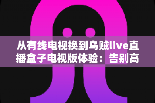 从有线电视换到乌贼live直播盒子电视版体验：告别高额年费，解锁大屏直播全新打开方式的真机实测分享