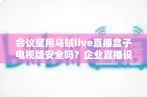会议室用乌贼live直播盒子电视版安全吗？企业直播设备安全性全面解析与实用指南
