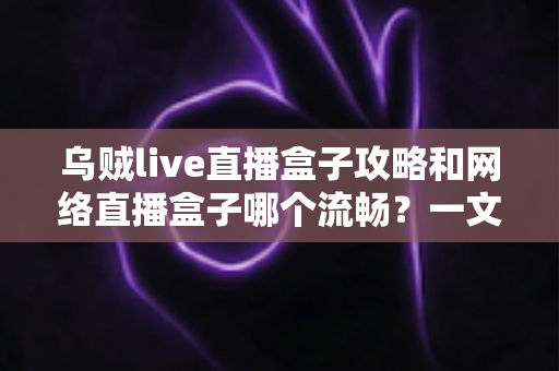 乌贼live直播盒子攻略和网络直播盒子哪个流畅?一文读懂选购与使用全指南 乌贼live直播盒子攻略和网络直播盒子哪个流畅?一文读懂选购与使用全指南