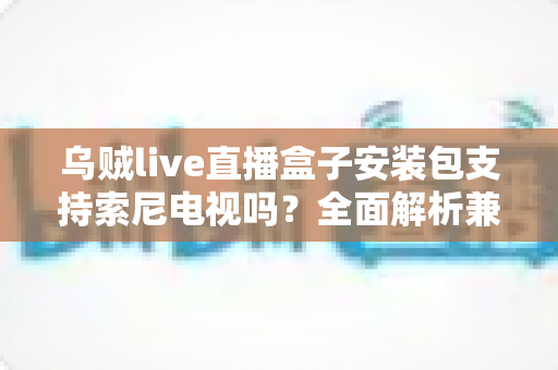 乌贼live直播盒子安装包支持索尼电视吗?全面解析兼容性与安装教程 乌贼live直播盒子安装包支持索尼电视吗?全面解析兼容性与安装教程