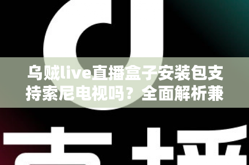 乌贼live直播盒子安装包支持索尼电视吗？全面解析兼容性与安装教程