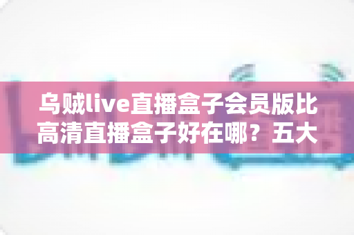 乌贼live直播盒子会员版比高清直播盒子好在哪?五大维度深度对比帮你选对版本 乌贼live直播盒子会员版比高清直播盒子好在哪?五大维度深度对比帮你选对版本