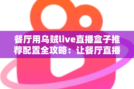 餐厅用乌贼live直播盒子推荐配置全攻略:让餐厅直播间人气翻倍的硬件指南 餐厅用乌贼live直播盒子推荐配置全攻略:让餐厅直播间人气翻倍的硬件指南