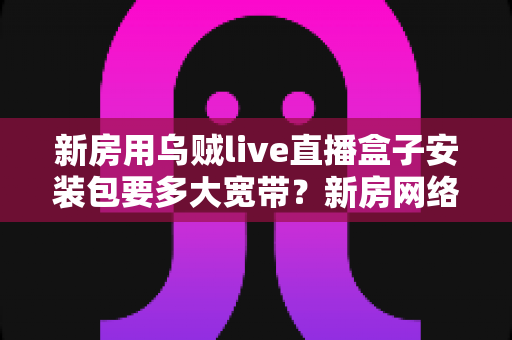 新房用乌贼live直播盒子安装包要多大宽带?新房网络配置与带宽选择全攻略 新房用乌贼live直播盒子安装包要多大宽带?新房网络配置与带宽选择全攻略