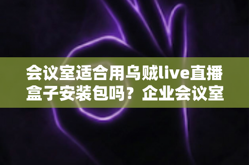 会议室适合用乌贼live直播盒子安装包吗?企业会议室直播方案全面解析与部署指南 会议室适合用乌贼live直播盒子安装包吗?企业会议室直播方案全面解析与部署指南