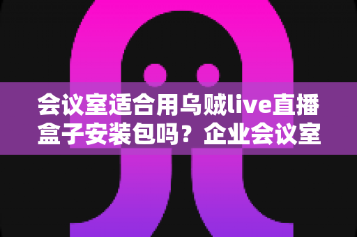 会议室适合用乌贼live直播盒子安装包吗?企业会议室直播方案全面解析与部署指南 会议室适合用乌贼live直播盒子安装包吗?企业会议室直播方案全面解析与部署指南