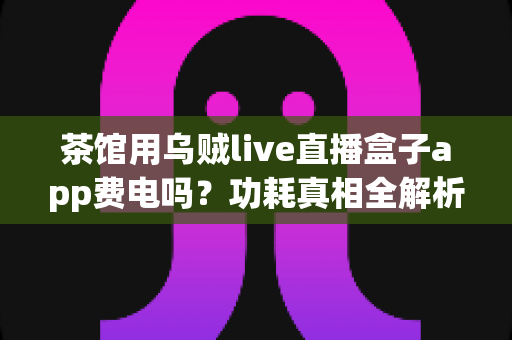 茶馆用乌贼live直播盒子app费电吗?功耗真相全解析与省电实用指南 茶馆用乌贼live直播盒子app费电吗?功耗真相全解析与省电实用指南