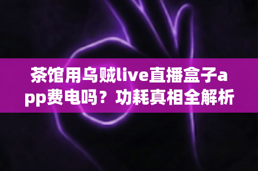 茶馆用乌贼live直播盒子app费电吗？功耗真相全解析与省电实用指南