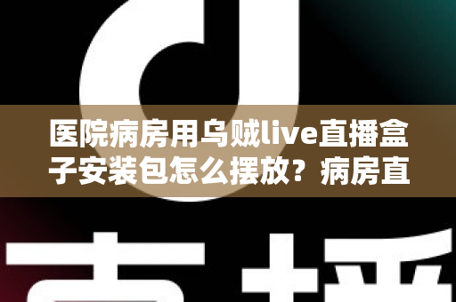 医院病房用乌贼live直播盒子安装包怎么摆放?病房直播设备安装与摆放实用全攻略 医院病房用乌贼live直播盒子安装包怎么摆放?病房直播设备安装与摆放实用全攻略