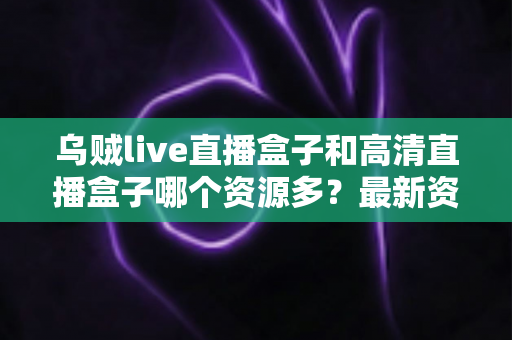 乌贼live直播盒子和高清直播盒子哪个资源多？最新资源对比与家庭选购全攻略解析