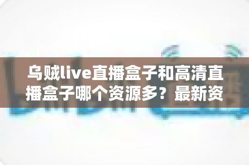 乌贼live直播盒子和高清直播盒子哪个资源多？最新资源对比与家庭选购全攻略解析