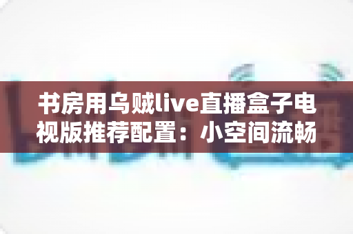 书房用乌贼live直播盒子电视版推荐配置:小空间流畅观影的全套搭建指南 书房用乌贼live直播盒子电视版推荐配置:小空间流畅观影的全套搭建指南